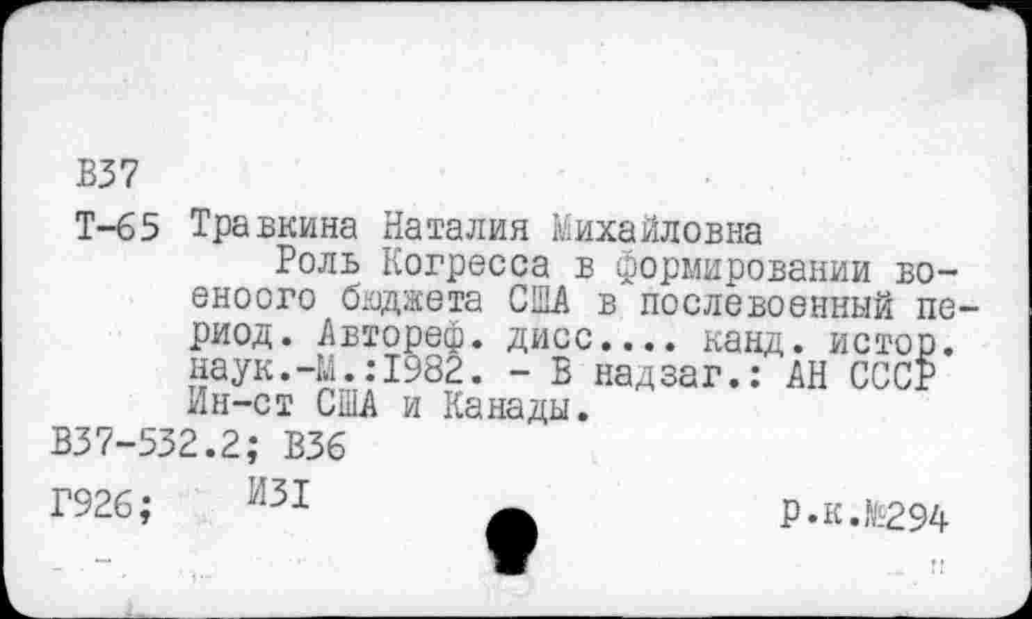 ﻿В37
Т-65 Травкина Наталия Михайловна
Роль Когресса в формировании во-еноого бюджета США в послевоенный период. Авторе®, дисс.... канд. истор. наук.-М.:1982. - В надзаг.: АН СССР Лн-ст США и Канады.
В37-532.2; В36
Г926;	р.к.№294